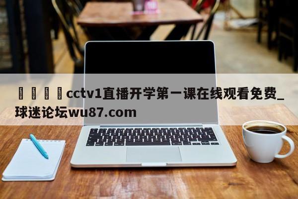🍢cctv1直播开学第一课在线观看免费_球迷论坛wu87.com