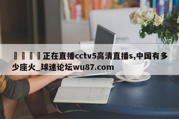 🍢正在直播cctv5高清直播s,中国有多少座火_球迷论坛wu87.com