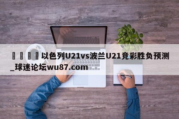 🍢以色列U21vs波兰U21竞彩胜负预测_球迷论坛wu87.com