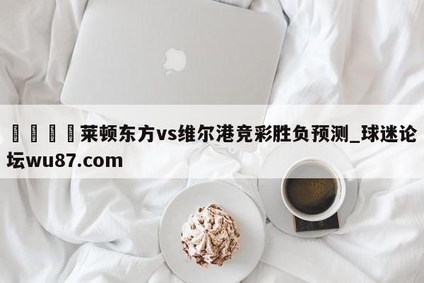 🍢莱顿东方vs维尔港竞彩胜负预测_球迷论坛wu87.com