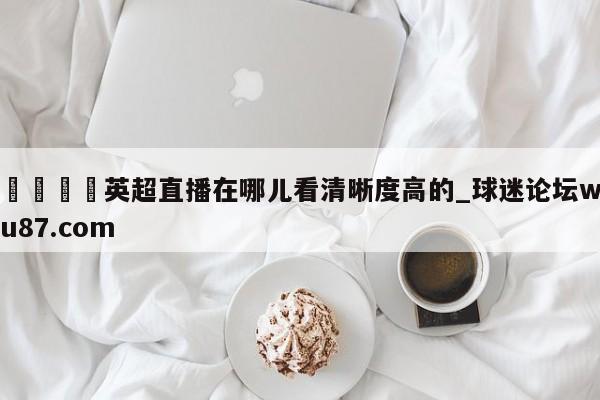 🍢英超直播在哪儿看清晰度高的_球迷论坛wu87.com