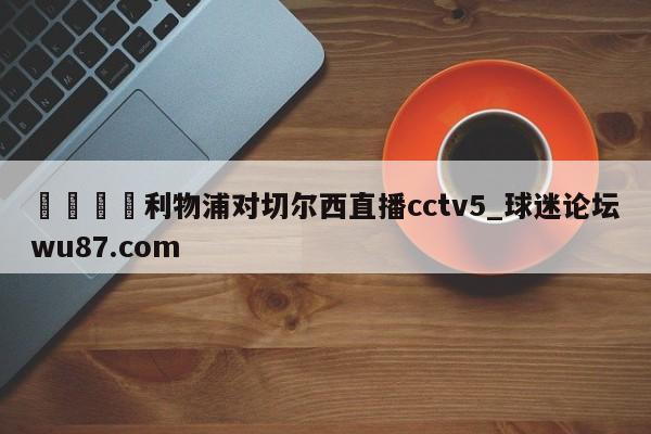 🍢利物浦对切尔西直播cctv5_球迷论坛wu87.com