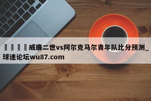 🍢威廉二世vs阿尔克马尔青年队比分预测_球迷论坛wu87.com