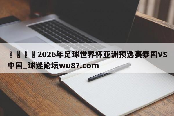 🍢2026年足球世界杯亚洲预选赛泰国VS中国_球迷论坛wu87.com