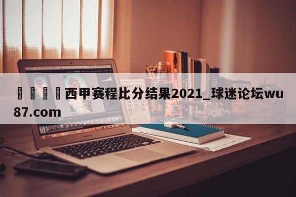 🍢西甲赛程比分结果2021_球迷论坛wu87.com