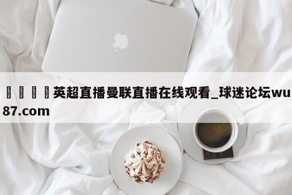 🍢英超直播曼联直播在线观看_球迷论坛wu87.com
