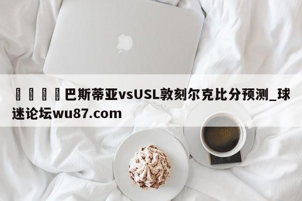 🍢巴斯蒂亚vsUSL敦刻尔克比分预测_球迷论坛wu87.com