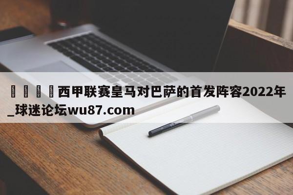 🍢西甲联赛皇马对巴萨的首发阵容2022年_球迷论坛wu87.com