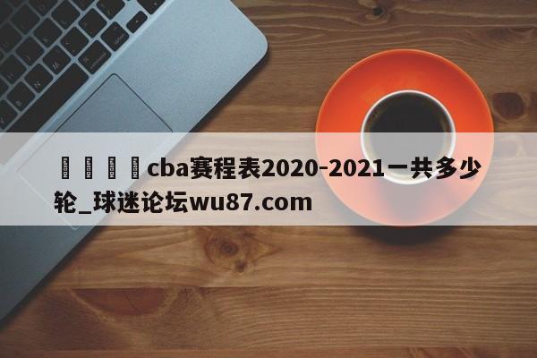 🍢cba赛程表2020-2021一共多少轮_球迷论坛wu87.com