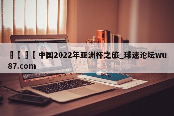 🍢中国2022年亚洲杯之旅_球迷论坛wu87.com