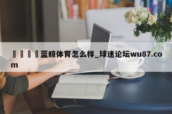 🍢蓝鲸体育怎么样_球迷论坛wu87.com