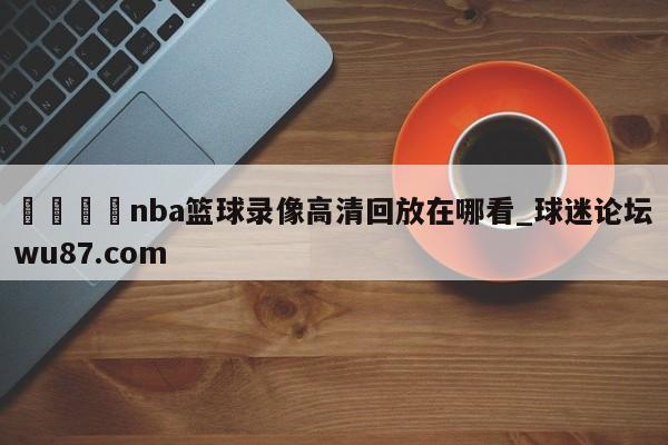 🍢nba篮球录像高清回放在哪看_球迷论坛wu87.com