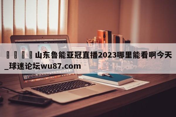 🍢山东鲁能亚冠直播2023哪里能看啊今天_球迷论坛wu87.com