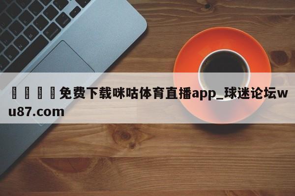 🍢免费下载咪咕体育直播app_球迷论坛wu87.com