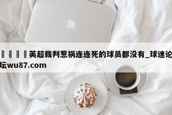🍢英超裁判惹祸连连死的球员都没有_球迷论坛wu87.com