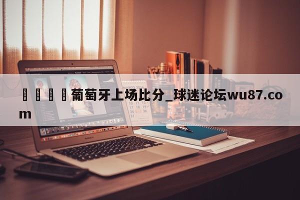 🍢葡萄牙上场比分_球迷论坛wu87.com