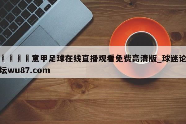 🍢意甲足球在线直播观看免费高清版_球迷论坛wu87.com