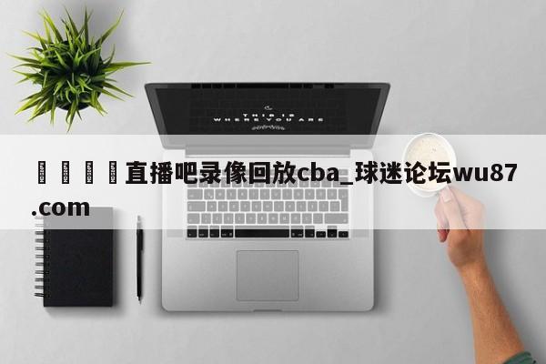 🍢直播吧录像回放cba_球迷论坛wu87.com
