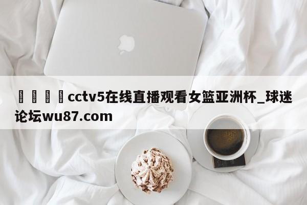 🍢cctv5在线直播观看女篮亚洲杯_球迷论坛wu87.com