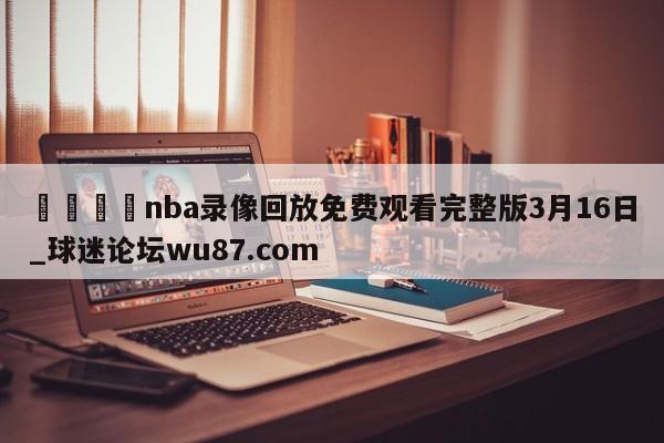 🍢nba录像回放免费观看完整版3月16日_球迷论坛wu87.com