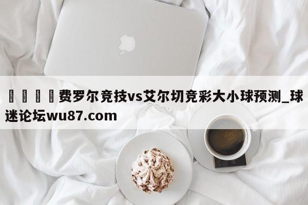 🍢费罗尔竞技vs艾尔切竞彩大小球预测_球迷论坛wu87.com