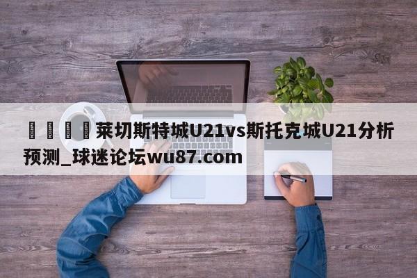 🍢莱切斯特城U21vs斯托克城U21分析预测_球迷论坛wu87.com