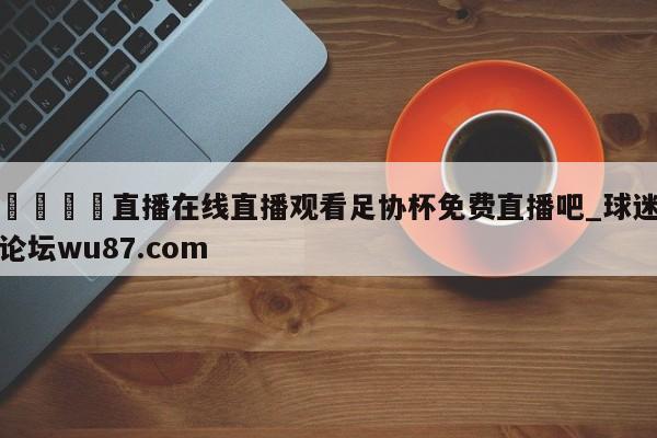 🍢直播在线直播观看足协杯免费直播吧_球迷论坛wu87.com