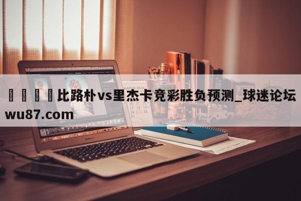 🍢比路朴vs里杰卡竞彩胜负预测_球迷论坛wu87.com