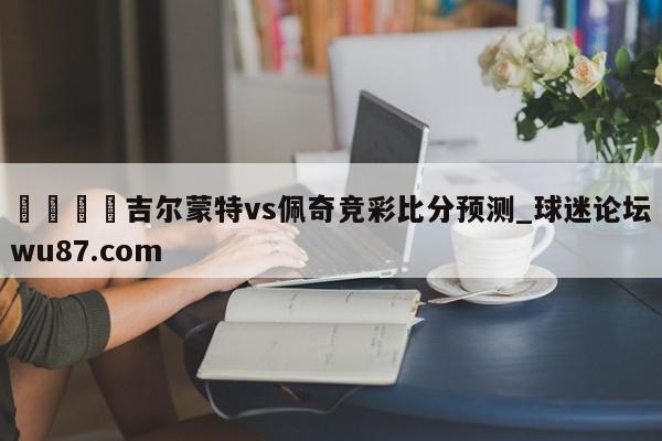 🍢吉尔蒙特vs佩奇竞彩比分预测_球迷论坛wu87.com