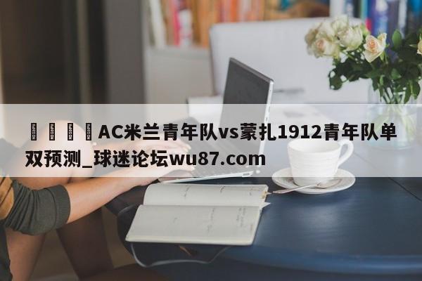 🍢AC米兰青年队vs蒙扎1912青年队单双预测_球迷论坛wu87.com