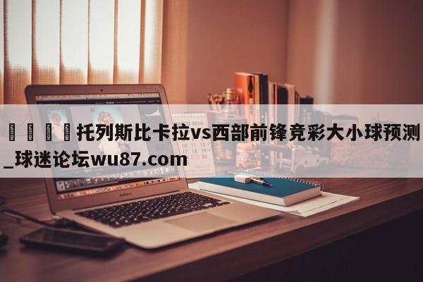 🍢托列斯比卡拉vs西部前锋竞彩大小球预测_球迷论坛wu87.com