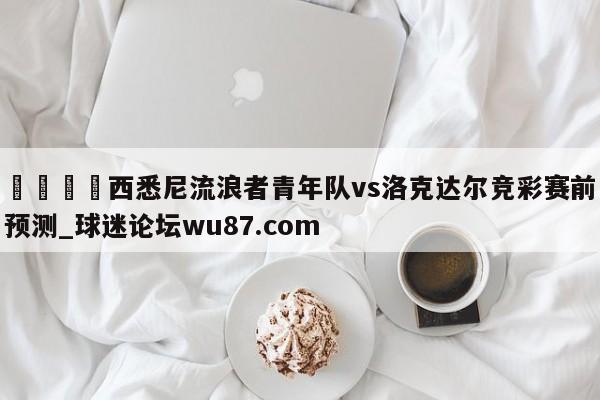 🍢西悉尼流浪者青年队vs洛克达尔竞彩赛前预测_球迷论坛wu87.com