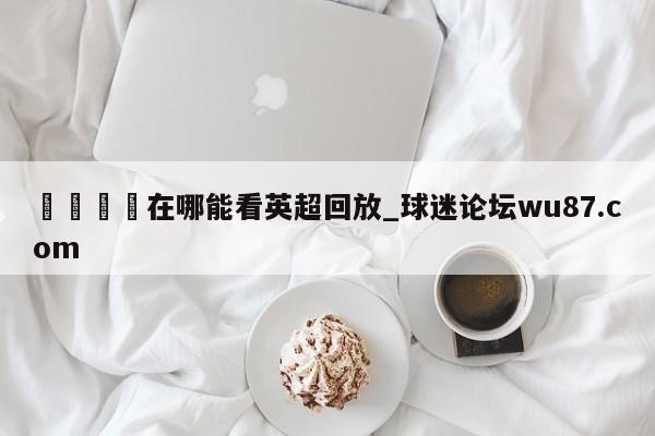 🍢在哪能看英超回放_球迷论坛wu87.com