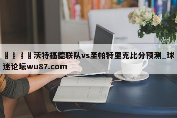🍢沃特福德联队vs圣帕特里克比分预测_球迷论坛wu87.com