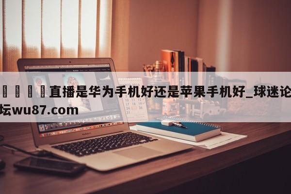 🍢直播是华为手机好还是苹果手机好_球迷论坛wu87.com