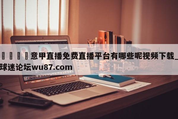 🍢意甲直播免费直播平台有哪些呢视频下载_球迷论坛wu87.com