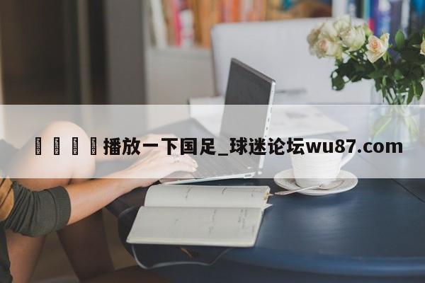 🍢播放一下国足_球迷论坛wu87.com