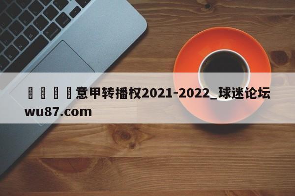 🍢意甲转播权2021-2022_球迷论坛wu87.com