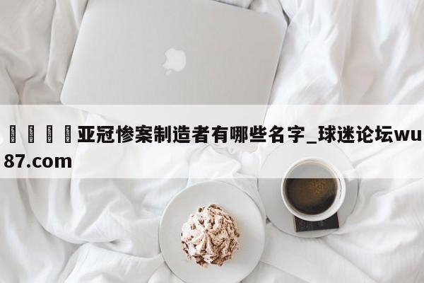🍢亚冠惨案制造者有哪些名字_球迷论坛wu87.com