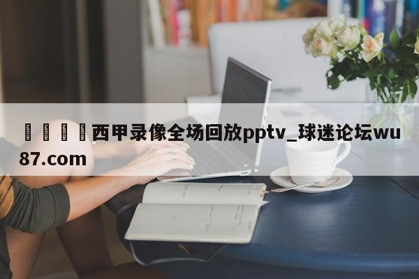 🍢西甲录像全场回放pptv_球迷论坛wu87.com