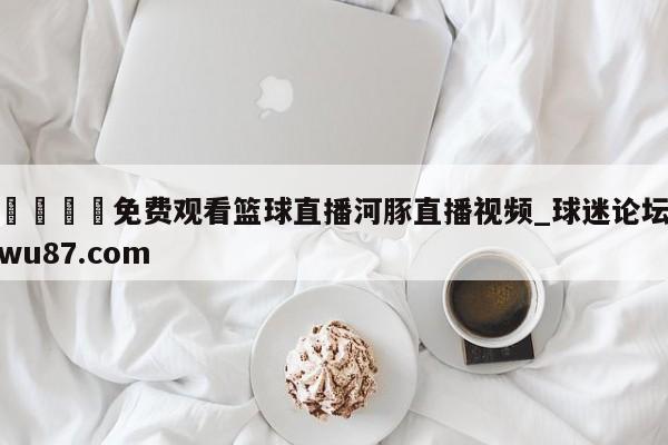 🍢免费观看篮球直播河豚直播视频_球迷论坛wu87.com