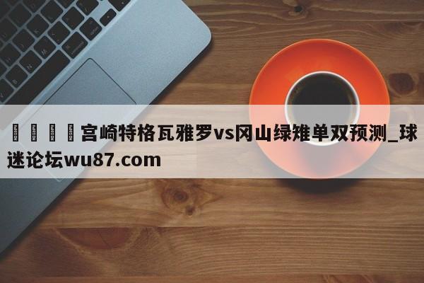🍢宫崎特格瓦雅罗vs冈山绿雉单双预测_球迷论坛wu87.com
