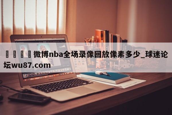 🍢微博nba全场录像回放像素多少_球迷论坛wu87.com