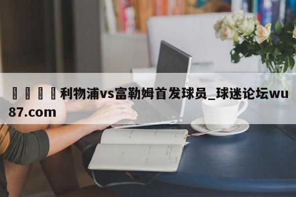 🍢利物浦vs富勒姆首发球员_球迷论坛wu87.com
