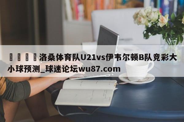 🍢洛桑体育队U21vs伊韦尔顿B队竞彩大小球预测_球迷论坛wu87.com