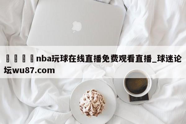 🍢nba玩球在线直播免费观看直播_球迷论坛wu87.com