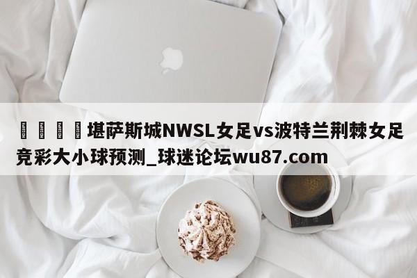 🍢堪萨斯城NWSL女足vs波特兰荆棘女足竞彩大小球预测_球迷论坛wu87.com