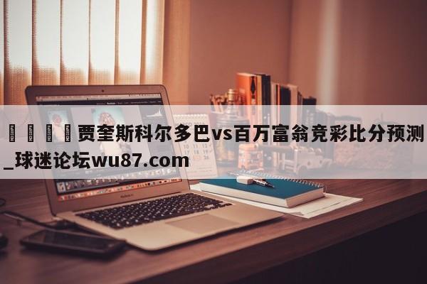 🍢贾奎斯科尔多巴vs百万富翁竞彩比分预测_球迷论坛wu87.com