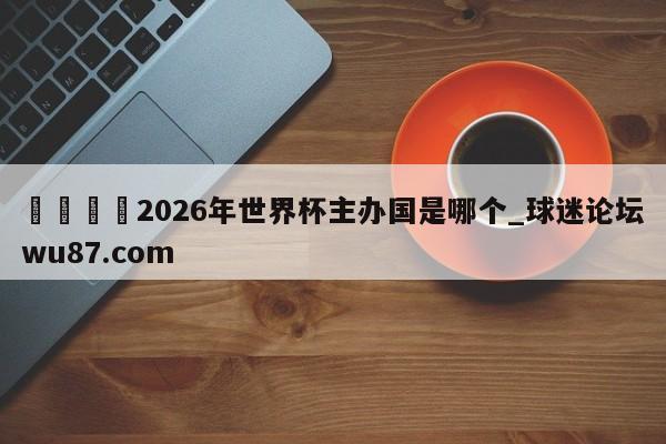 🍢2026年世界杯主办国是哪个_球迷论坛wu87.com