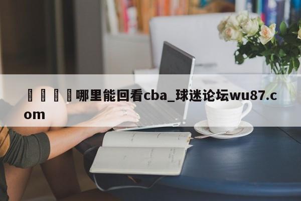 🍢哪里能回看cba_球迷论坛wu87.com